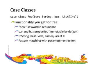 Case	
  Classes	
  
                     case class Foo(bar: String, baz: List[Int])	

                     !  Func:onality	
  you	
  get	
  for	
  free:	
  
                         !    	
  “new”	
  keyword	
  is	
  redundant	
  
                         !     	
  bar	
  and	
  baz	
  proper:es	
  (immutable	
  by	
  default)	
  
                         !      	
  toString,	
  hashCode,	
  and	
  equals	
  et	
  al	
  
                         !       	
  Pa=ern	
  matching	
  with	
  parameter	
  extrac:on	
  
www.devoxx.com	
  
 