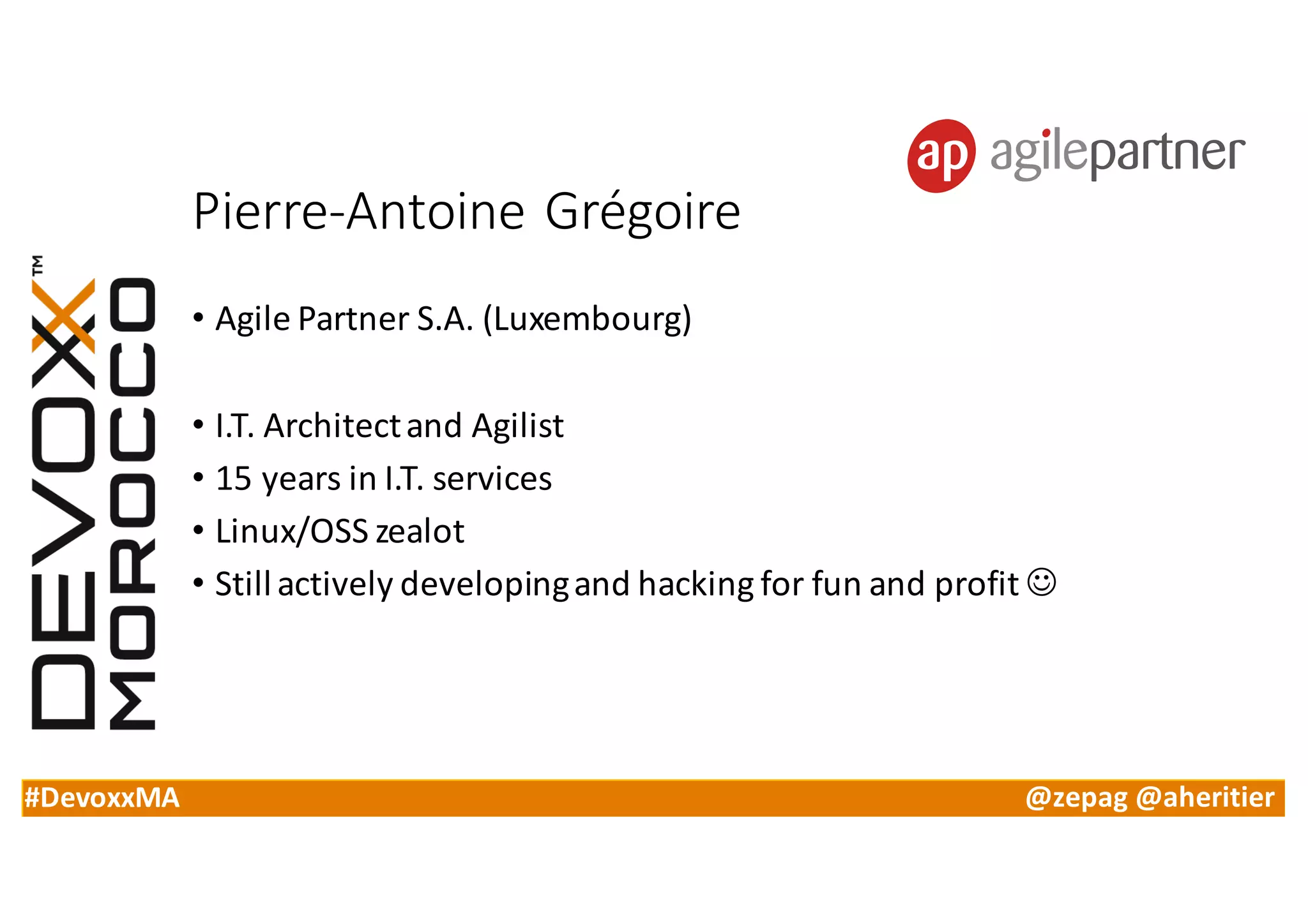 #DevoxxMA @zepag @aheritier
Pierre-Antoine	Grégoire
• Agile	Partner	S.A.	(Luxembourg)
• I.T.	Architect	and	Agilist
• 15	years	in	I.T.	services
• Linux/OSS	zealot
• Still	actively	developing	and	hacking	for	fun	and	profit	J
 