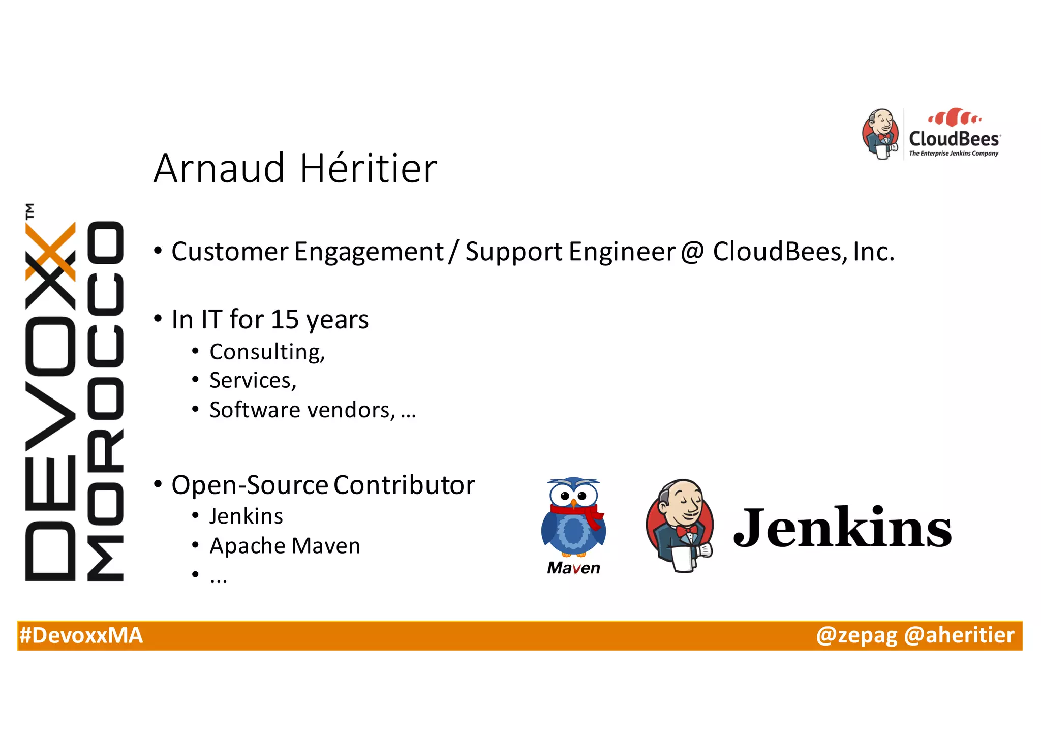 #DevoxxMA @zepag @aheritier
Arnaud	Héritier
• Customer	Engagement	/	Support	Engineer	@	CloudBees,	Inc.
• In	IT	for	15	years
• Consulting,	
• Services,	
• Software	vendors,	…
• Open-Source	Contributor
• Jenkins
• Apache	Maven
• ...
 