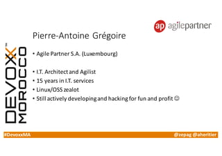 #DevoxxMA @zepag @aheritier
Pierre-Antoine	Grégoire
• Agile	Partner	S.A.	(Luxembourg)
• I.T.	Architect	and	Agilist
• 15	years	in	I.T.	services
• Linux/OSS	zealot
• Still	actively	developing	and	hacking	for	fun	and	profit	J
 