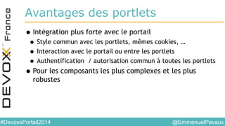@EmmanuelPavaux#DevoxxPortail2014
Avantages des portlets
•Intégration plus forte avec le portail
• Style commun avec les portlets, mêmes cookies, …
• Interaction avec le portail ou entre les portlets
• Authentification / autorisation commun à toutes les portlets
•Pour les composants les plus complexes et les plus
robustes
 