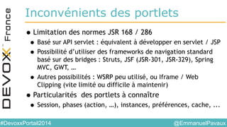 @EmmanuelPavaux#DevoxxPortail2014
Inconvénients des portlets
•Limitation des normes JSR 168 / 286
• Basé sur API servlet : équivalent à développer en servlet / JSP
• Possibilité d’utiliser des frameworks de navigation standard
basé sur des bridges : Struts, JSF (JSR-301, JSR-329), Spring
MVC, GWT, …
• Autres possibilités : WSRP peu utilisé, ou Iframe / Web
Clipping (vite limité ou difficile à maintenir)
•Particularités des portlets à connaître
• Session, phases (action, …), instances, préférences, cache, ...
 