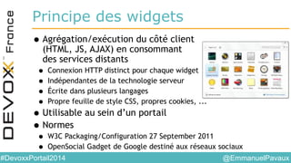 @EmmanuelPavaux#DevoxxPortail2014
Principe des widgets
•Agrégation/exécution du côté client
(HTML, JS, AJAX) en consommant
des services distants
• Connexion HTTP distinct pour chaque widget
• Indépendantes de la technologie serveur
• Écrite dans plusieurs langages
• Propre feuille de style CSS, propres cookies, ...
•Utilisable au sein d’un portail
•Normes
• W3C Packaging/Configuration 27 September 2011
• OpenSocial Gadget de Google destiné aux réseaux sociaux
 