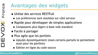 @EmmanuelPavaux#DevoxxPortail2014
Avantages des widgets
•Utilise des services RESTFull
• Les préférences sont stockées sur côté serveur
•Rapide pour développer de simples applications
• Composants plus légers à base web standard
•Facile à partager
•Plus agile que les portlets
• Ajoutés dynamiquement (mais certains portails le permettent
aussi pour les portlets)
• Edition en ligne du code source
 