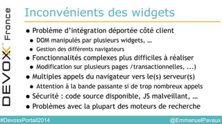 @EmmanuelPavaux#DevoxxPortail2014
Inconvénients des widgets
•Problème d’intégration déportée côté client
• DOM manipulés par plusieurs widgets, …
• Gestion des différents navigateurs
•Fonctionnalités complexes plus difficiles à réaliser
• Modification sur plusieurs pages /transactionnelles, ...)
•Multiples appels du navigateur vers le(s) serveur(s)
• Attention à la bande passante si de trop nombreux appels
•Sécurité : code source disponible, JS malveillant, …
•Problèmes avec la plupart des moteurs de recherche
 