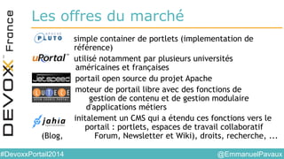 @EmmanuelPavaux#DevoxxPortail2014
Les offres du marché
• Pluto simple container de portlets (implementation de
référence)
• uPortal utilisé notamment par plusieurs universités
américaines et françaises
• JetSpeed portail open source du projet Apache
• Lutece moteur de portail libre avec des fonctions de
. gestion de contenu et de gestion modulaire
d'applications métiers
• Jahia initalement un CMS qui a étendu ces fonctions vers le
portail : portlets, espaces de travail collaboratif
(Blog, Forum, Newsletter et Wiki), droits, recherche, ...
 