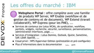 @EmmanuelPavaux#DevoxxPortail2014
Les offres du marché : IBM
• Websphere Portal : offre complète avec une famille
de produits WP Server, WP Enable (workflow et de
gestion de contenu et de document), WP Extend (travail
collaboratif), WP Express (pour les PME), ...
• Services de contenus (ex Lotus WCM), de syndication, workflow,
portlets, widgets, recherche, sécurité, surveillance, personnalisation,
administration interfaces, page, ...
• Services d’intégration : Lotus Domino, Outlook, Quickr, Sametime,
SAP, LDAP, OpenID, ...
• Cloud privé : WPS Hypervisor Edition (préinstallée et pré-configurée)
• Plus d’informations dans la documentation
 