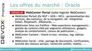@EmmanuelPavaux#DevoxxPortail2014
Les offres du marché : Oracle
• WebCenter Portal (suite logiciel WebCenter)
• WebCenter Portail (Ex WLP + UCM + WCI) : personalisation des
services, des contenus, de la navigation, laf, integration
Siebel, Peoplesoft, JDEdwards, ...
• WebCenter Sites (ex FatWire - Web experience management) :
gestion du contenu ciblé par segments utilisateurs, gadgets,
analyse du comportement, canaux de publication ...
• WebCenter Content : Check-in/out, versions, tag, édition
inline
• WebCenter Social : chat, partage de documents, notifications,
activité des réseaux sociaux, recherche unifiée, mobile, ...
 