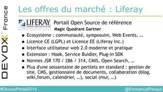 @EmmanuelPavaux#DevoxxPortail2014
Les offres du marché : Liferay
• Portail Open Source de référence
Magic Quadrant Gartner
• Ecosystème : communauté, symposuim, Web Events, …
• Licence CE (LGPL) et Licence EE (Liferay Inc.)
• Interface utilisateur web 2.0 moderne et pratique
• Extension : Hook, Service Buidler, Plug-in SDK
• Normes JSR 170 / 286 / 314, CMIS, Open Search, …
• Plus d'une soixantaine de portlets en standard : gestion de
site, CMS, gestionnaire de documents, collaboration (blog,
wiki,forum, calendrier, …), social (mur, …)
 