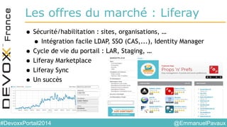 @EmmanuelPavaux#DevoxxPortail2014
Les offres du marché : Liferay
• Sécurité/habilitation : sites, organisations, …
• Intégration facile LDAP, SSO (CAS,...), Identity Manager
• Cycle de vie du portail : LAR, Staging, …
• Liferay Marketplace
• Liferay Sync
• Un succès
 