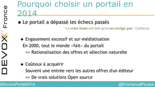 @EmmanuelPavaux#DevoxxPortail2014
Pourquoi choisir un portail en
2014
•Le portail a dépassé les échecs passés
• Engouement excessif et sur-médiatisation
En 2000, tout le monde «fait» du portail
=> Rationalisation des offres et sélection naturelle
• Coûteux à acquérir
Souvent une entrée vers les autres offres d'un éditeur
=> De vrais solutions Open source
 