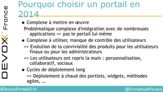 @EmmanuelPavaux#DevoxxPortail2014
Pourquoi choisir un portail en
2014
• Complexe à mettre en œuvre
Problématique complexe d'intégration avec de nombreuses
applications => pas le portail lui même
• Complexe à utiliser, manque de contrôle des utilisateurs
=> Evolution de la convivialité des produits pour les utilisateurs
finaux ou pour les administrateurs
=> Les utilisateurs ont repris la main : personnalisation,
collaboratif, sociaux
• Cycles de déploiement long
=> Déploiement à chaud des portlets, widgets, méthodes
agiles, …
 