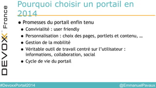 @EmmanuelPavaux#DevoxxPortail2014
Pourquoi choisir un portail en
2014
•Promesses du portail enfin tenu
• Convivialité : user friendly
• Personnalisation : choix des pages, portlets et contenu, …
• Gestion de la mobilité
• Véritable outil de travail centré sur l’utilisateur :
informations, collaboration, social
• Cycle de vie du portail
 