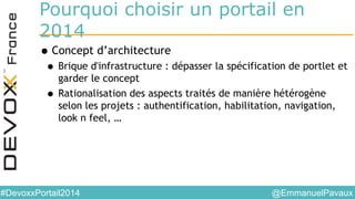 @EmmanuelPavaux#DevoxxPortail2014
Pourquoi choisir un portail en
2014
•Concept d’architecture
• Brique d'infrastructure : dépasser la spécification de portlet et
garder le concept
• Rationalisation des aspects traités de manière hétérogène
selon les projets : authentification, habilitation, navigation,
look n feel, …
 