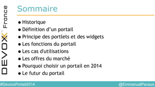 @EmmanuelPavaux#DevoxxPortail2014
Sommaire
•Historique
•Définition d’un portail
•Principe des portlets et des widgets
•Les fonctions du portail
•Les cas d'utilisations
•Les offres du marché
•Pourquoi choisir un portail en 2014
•Le futur du portail
 