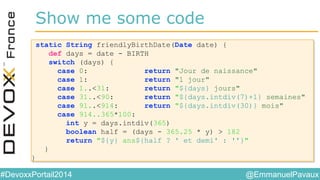 @EmmanuelPavaux#DevoxxPortail2014
static String friendlyBirthDate(Date date) {
def days = date - BIRTH
switch (days) {
case 0: return "Jour de naissance"
case 1: return "1 jour"
case 1..<31: return "${days} jours"
case 31..<90: return "${days.intdiv(7)+1} semaines"
case 91..<914: return "${days.intdiv(30)} mois"
case 914..365*100:
int y = days.intdiv(365)
boolean half = (days - 365.25 * y) > 182
return "${y} ans${half ? ' et demi' : ''}"
}
}
static String friendlyBirthDate(Date date) {
def days = date - BIRTH
switch (days) {
case 0: return "Jour de naissance"
case 1: return "1 jour"
case 1..<31: return "${days} jours"
case 31..<90: return "${days.intdiv(7)+1} semaines"
case 91..<914: return "${days.intdiv(30)} mois"
case 914..365*100:
int y = days.intdiv(365)
boolean half = (days - 365.25 * y) > 182
return "${y} ans${half ? ' et demi' : ''}"
}
}
Show me some code
 