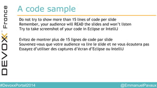 @EmmanuelPavaux#DevoxxPortail2014
A code sample
Do not try to show more than 15 lines of code per slide
Remember, your audience will READ the slides and won’t listen
Try to take screenshot of your code in Eclipse or IntelliJ
Evitez de montrer plus de 15 lignes de code par slide
Souvenez-vous que votre audience va lire le slide et ne vous écoutera pas
Essayez d’utiliser des captures d’écran d’Eclipse ou IntelliJ
 