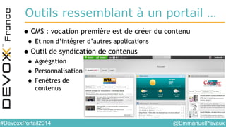 @EmmanuelPavaux#DevoxxPortail2014
Outils ressemblant à un portail …
•CMS : vocation première est de créer du contenu
• Et non d’intégrer d’autres applications
•Outil de syndication de contenus
• Agrégation
• Personnalisation
• Fenêtres de
contenus
 