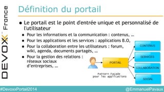 @EmmanuelPavaux#DevoxxPortail2014
Définition du portail
•Le portail est le point d'entrée unique et personnalisé de
l'utilisateur
• Pour les informations et la communication : contenus, …
• Pour les applications et les services : applications B.O,
• Pour la collaboration entre les utilisateurs : forum,
wiki, agenda, documents partagés, …
• Pour la gestion des relations :
réseaux sociaux
d’entreprises, …
 