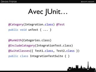 Avec JUnit…
@Category(Integration.class) @Test
public void unTest { ... }


@RunWith(Categories.class)
@IncludeCategory(IntegrationTest.class)
@SuiteClasses({ Test1.class, Test2.class })
public class IntegrationTestSuite { }



                                              12
 