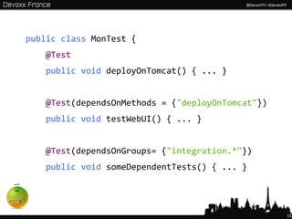 public class MonTest {
   @Test
   public void deployOnTomcat() { ... }


   @Test(dependsOnMethods = {"deployOnTomcat"})
   public void testWebUI() { ... }


   @Test(dependsOnGroups= {"integration.*"})
   public void someDependentTests() { ... }




                                                  15
 
