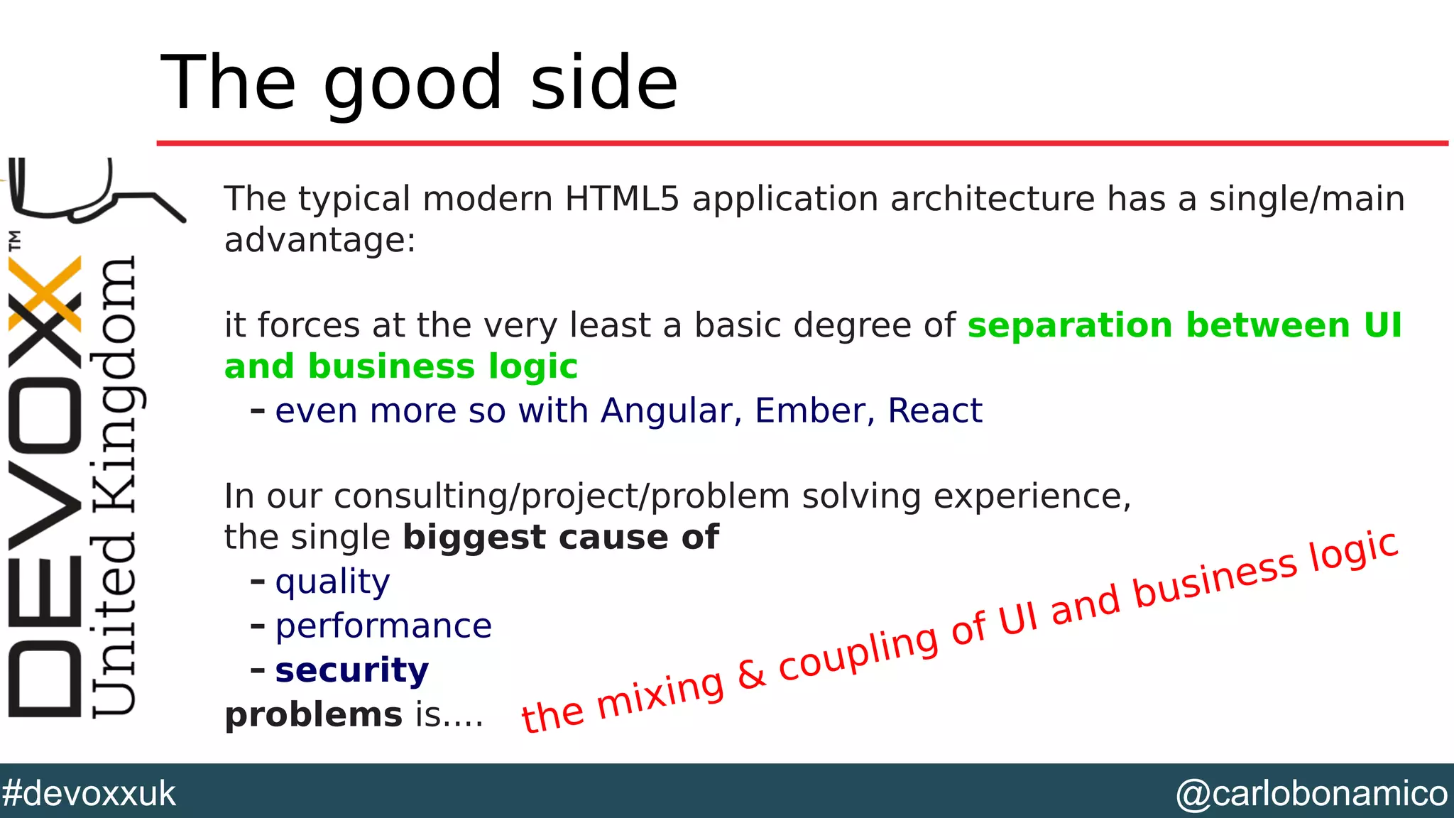 @carlobonamico#devoxxuk
The good side
The typical modern HTML5 application architecture has a single/main
advantage:
it forces at the very least a basic degree of separation between UI
and business logic
– even more so with Angular, Ember, React
In our consulting/project/problem solving experience,
the single biggest cause of
– quality
– performance
– security
problems is.... the mixing & coupling of UI and business logic
 