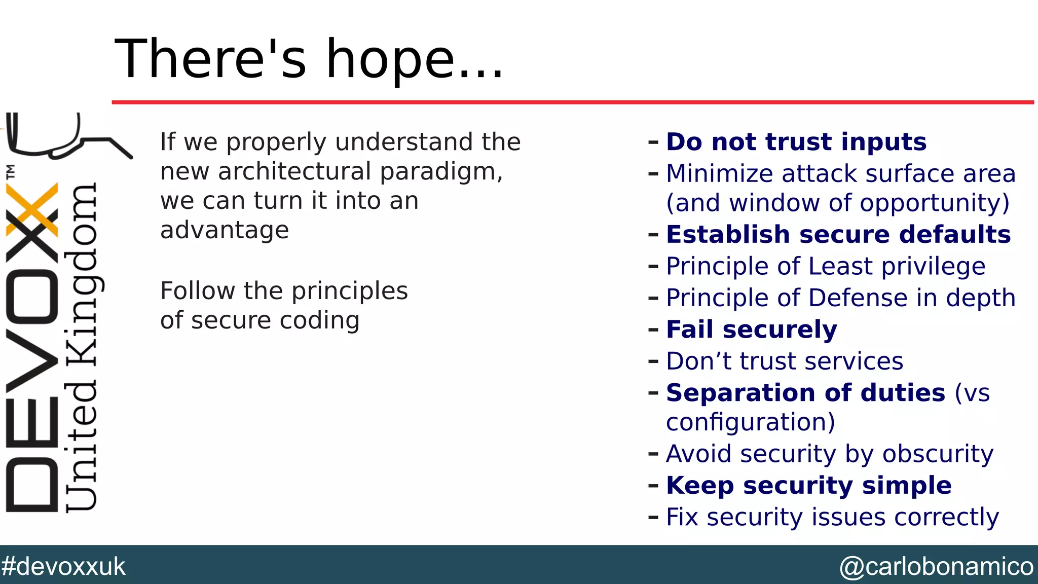 @carlobonamico#devoxxuk
There's hope...
If we properly understand the
new architectural paradigm,
we can turn it into an
advantage
Follow the principles
of secure coding
– Do not trust inputs
– Minimize attack surface area
(and window of opportunity)
– Establish secure defaults
– Principle of Least privilege
– Principle of Defense in depth
– Fail securely
– Don’t trust services
– Separation of duties (vs
configuration)
– Avoid security by obscurity
– Keep security simple
– Fix security issues correctly
 