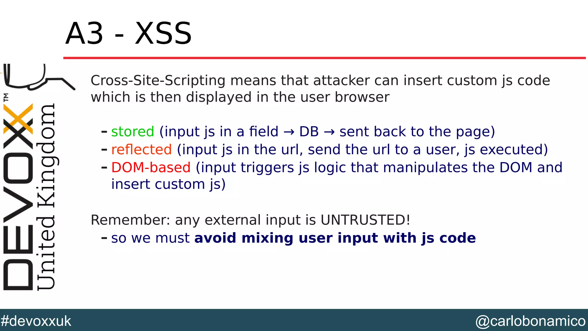 @carlobonamico#devoxxuk
A3 - XSS
Cross-Site-Scripting means that attacker can insert custom js code
which is then displayed in the user browser
– stored (input js in a field → DB → sent back to the page)
– reflected (input js in the url, send the url to a user, js executed)
– DOM-based (input triggers js logic that manipulates the DOM and
insert custom js)
Remember: any external input is UNTRUSTED!
– so we must avoid mixing user input with js code
 