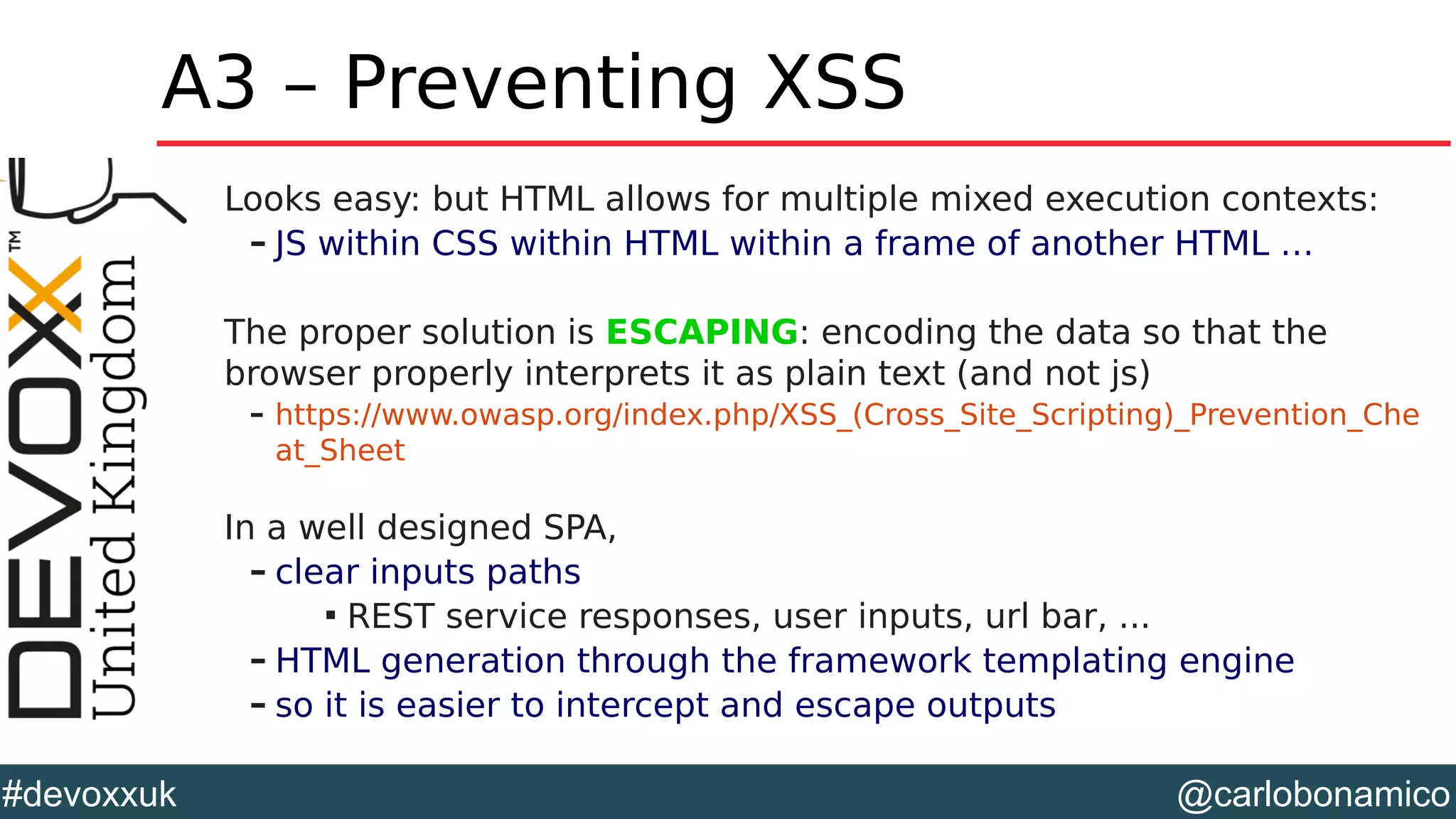 @carlobonamico#devoxxuk
A3 – Preventing XSS
Looks easy: but HTML allows for multiple mixed execution contexts:
– JS within CSS within HTML within a frame of another HTML …
The proper solution is ESCAPING: encoding the data so that the
browser properly interprets it as plain text (and not js)
– https://www.owasp.org/index.php/XSS_(Cross_Site_Scripting)_Prevention_Che
at_Sheet
In a well designed SPA,
– clear inputs paths

REST service responses, user inputs, url bar, ...
– HTML generation through the framework templating engine
– so it is easier to intercept and escape outputs
 