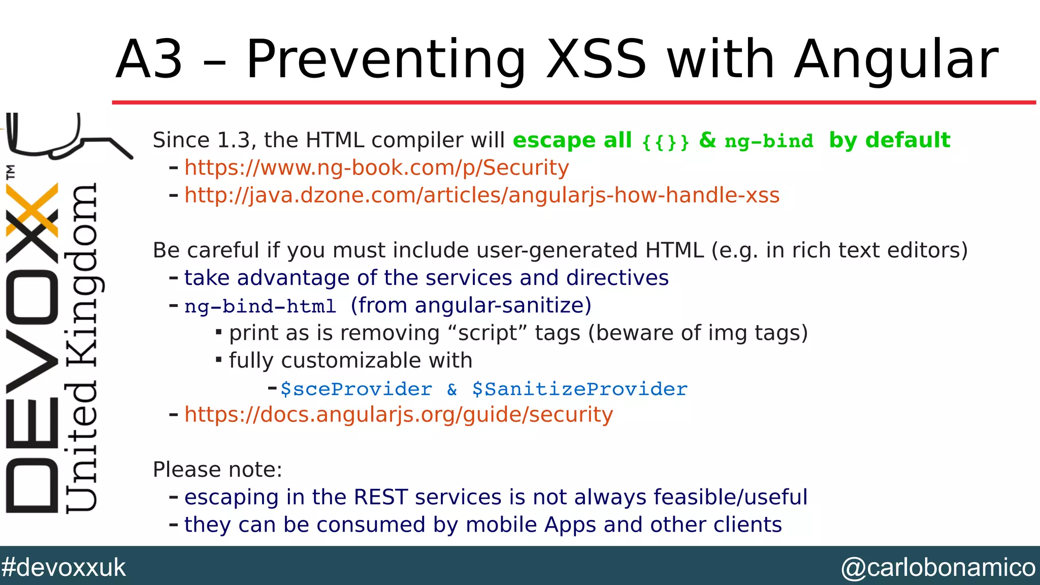 @carlobonamico#devoxxuk
A3 – Preventing XSS with Angular
Since 1.3, the HTML compiler will escape all {{}} & ng­bind by default
– https://www.ng-book.com/p/Security
– http://java.dzone.com/articles/angularjs-how-handle-xss
Be careful if you must include user-generated HTML (e.g. in rich text editors)
– take advantage of the services and directives
– ng­bind­html (from angular-sanitize)

print as is removing “script” tags (beware of img tags)

fully customizable with
–$sceProvider & $SanitizeProvider
– https://docs.angularjs.org/guide/security
Please note:
– escaping in the REST services is not always feasible/useful
– they can be consumed by mobile Apps and other clients
 