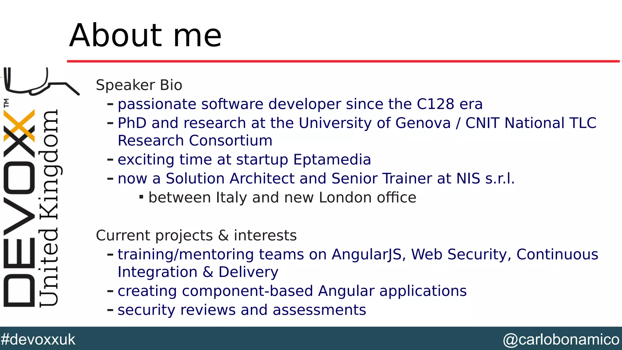 @carlobonamico#devoxxuk
About me
Speaker Bio
– passionate software developer since the C128 era
– PhD and research at the University of Genova / CNIT National TLC
Research Consortium
– exciting time at startup Eptamedia
– now a Solution Architect and Senior Trainer at NIS s.r.l.

between Italy and new London office
Current projects & interests
– training/mentoring teams on AngularJS, Web Security, Continuous
Integration & Delivery
– creating component-based Angular applications
– security reviews and assessments
 