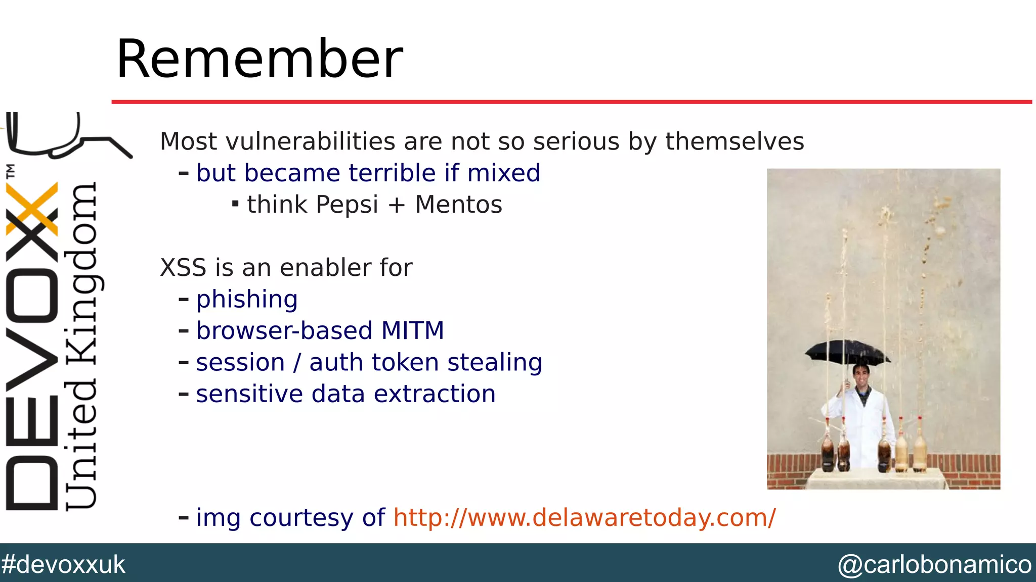 @carlobonamico#devoxxuk
Remember
Most vulnerabilities are not so serious by themselves
– but became terrible if mixed

think Pepsi + Mentos
XSS is an enabler for
– phishing
– browser-based MITM
– session / auth token stealing
– sensitive data extraction
– img courtesy of http://www.delawaretoday.com/
 