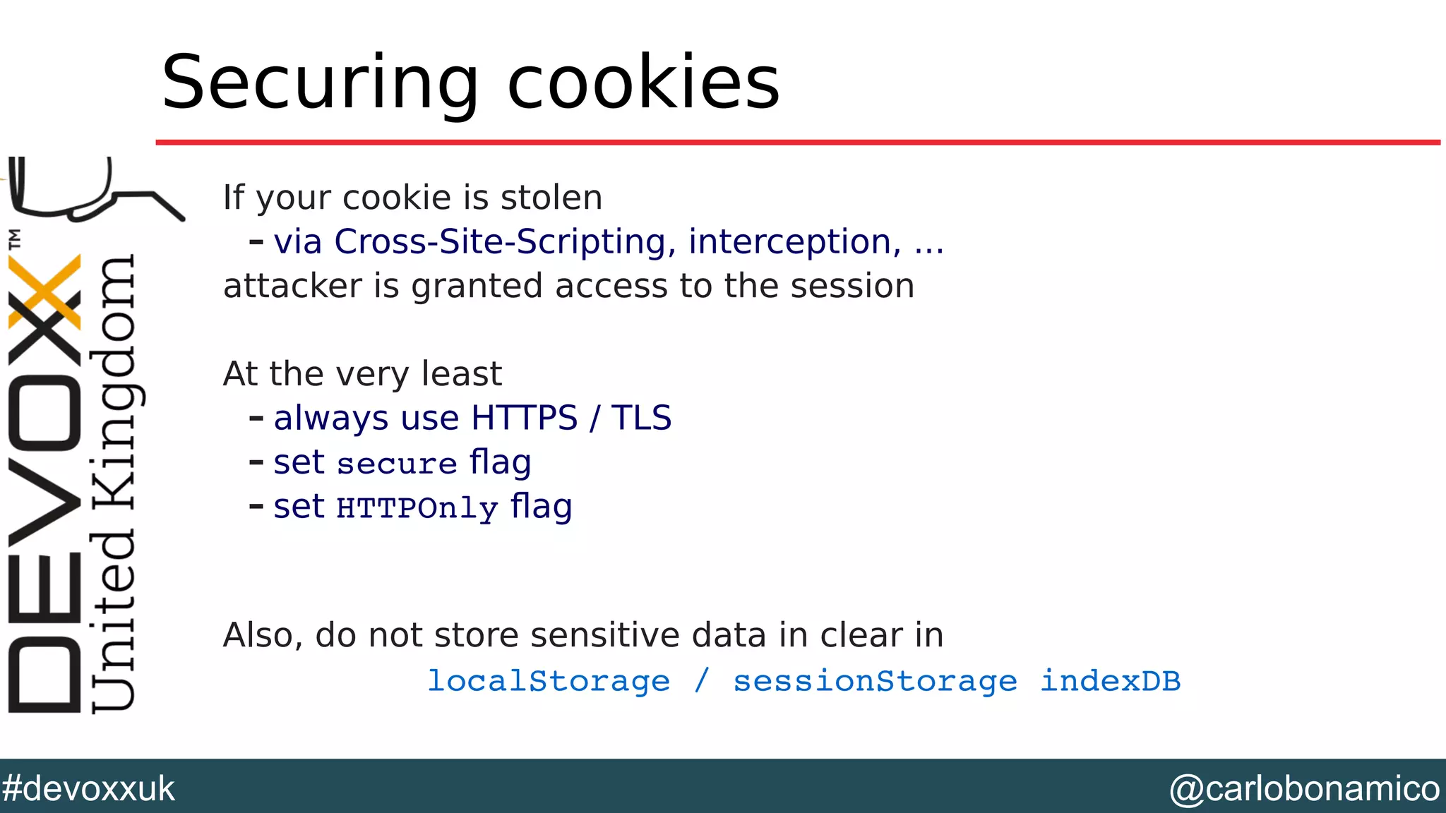 @carlobonamico#devoxxuk
Securing cookies
If your cookie is stolen
– via Cross-Site-Scripting, interception, ...
attacker is granted access to the session
At the very least
– always use HTTPS / TLS
– set secure flag
– set HTTPOnly flag
Also, do not store sensitive data in clear in
localStorage / sessionStorage indexDB  
 