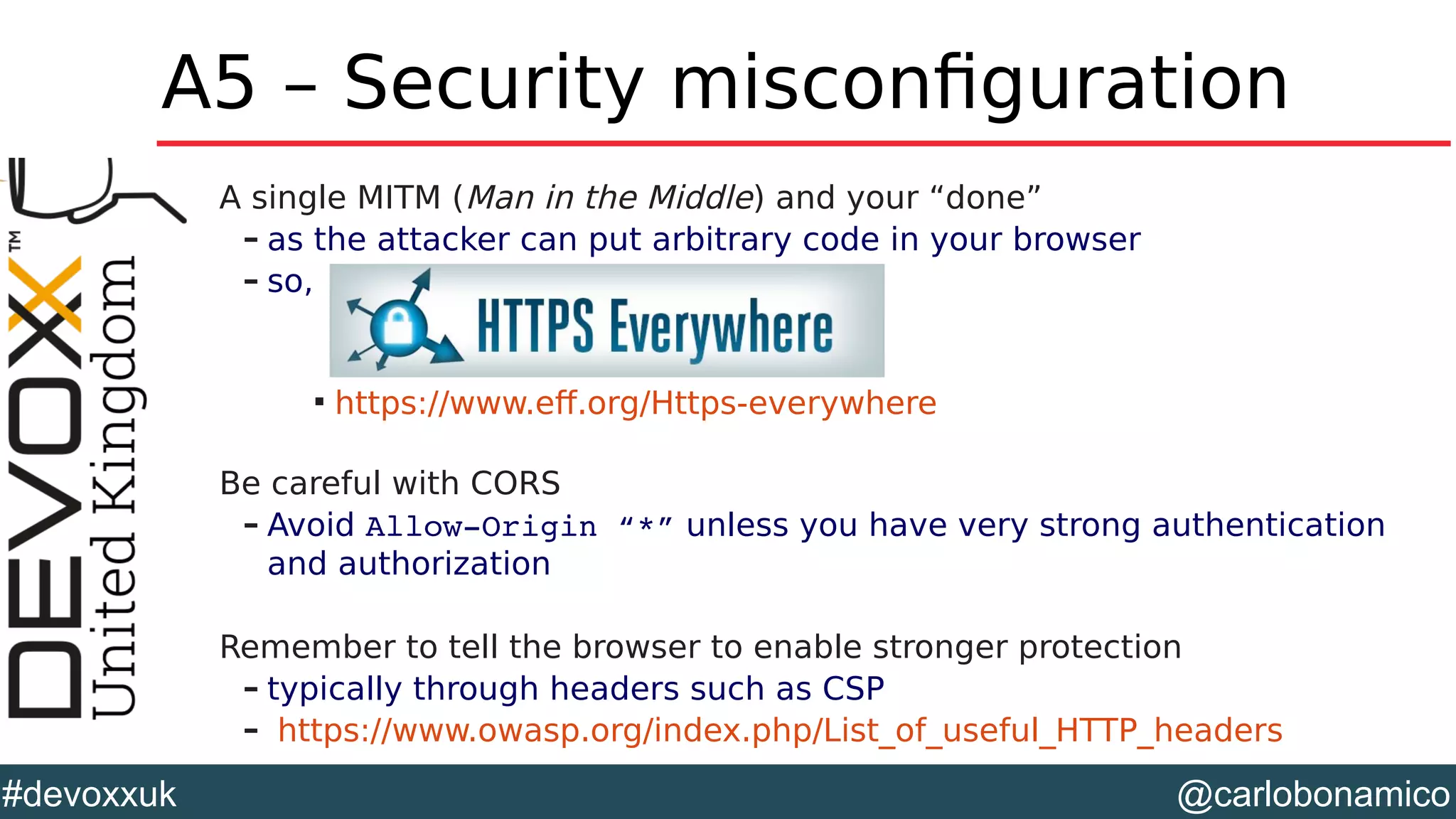 @carlobonamico#devoxxuk
A5 – Security misconfiguration
A single MITM (Man in the Middle) and your “done”
– as the attacker can put arbitrary code in your browser
– so,

https://www.eff.org/Https-everywhere
Be careful with CORS
– Avoid Allow­Origin “*” unless you have very strong authentication
and authorization
Remember to tell the browser to enable stronger protection
– typically through headers such as CSP
– https://www.owasp.org/index.php/List_of_useful_HTTP_headers
 