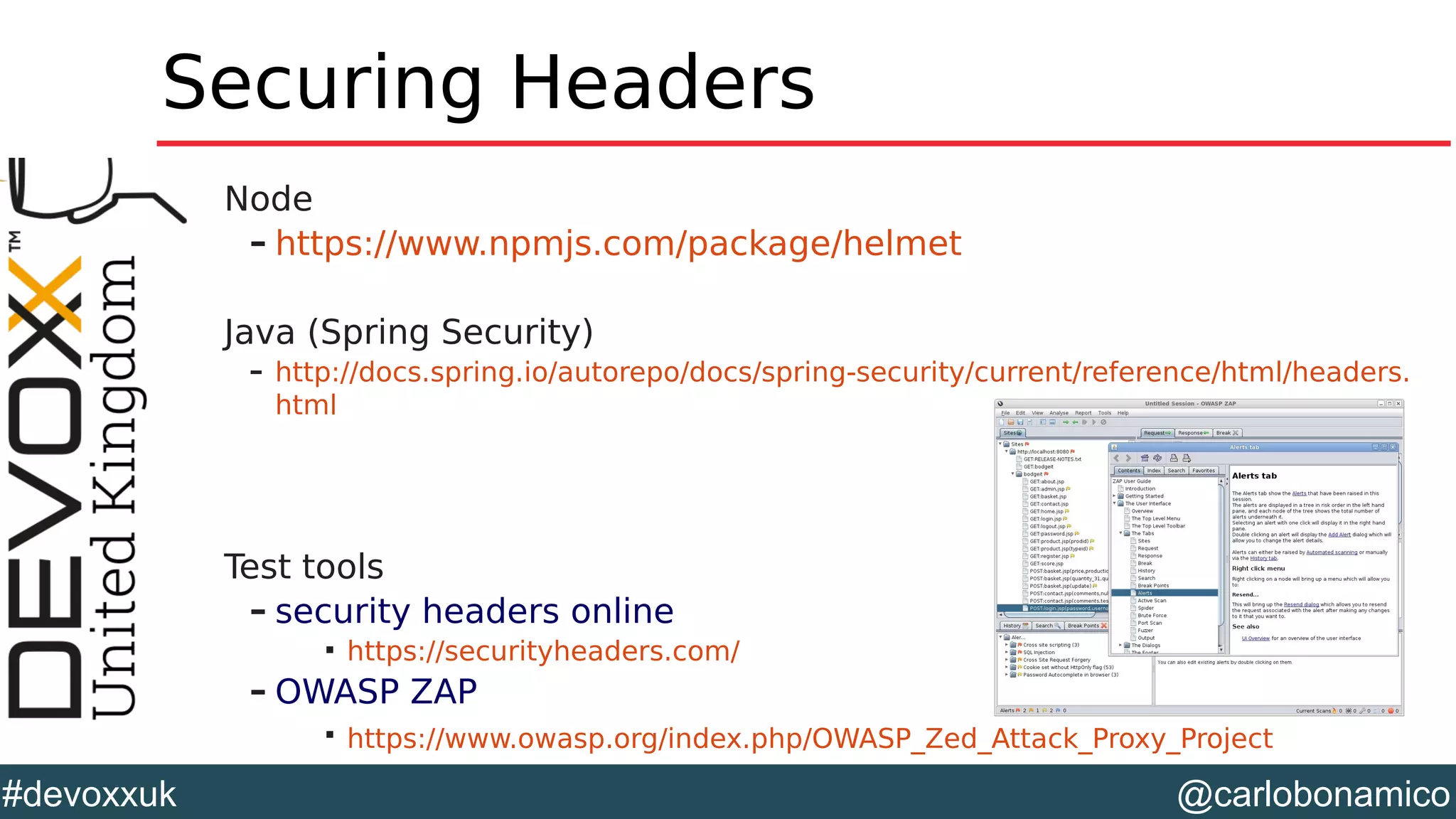 @carlobonamico#devoxxuk
Securing Headers
Node
– https://www.npmjs.com/package/helmet
Java (Spring Security)
– http://docs.spring.io/autorepo/docs/spring-security/current/reference/html/headers.
html
Test tools
– security headers online

https://securityheaders.com/
– OWASP ZAP

https://www.owasp.org/index.php/OWASP_Zed_Attack_Proxy_Project
 