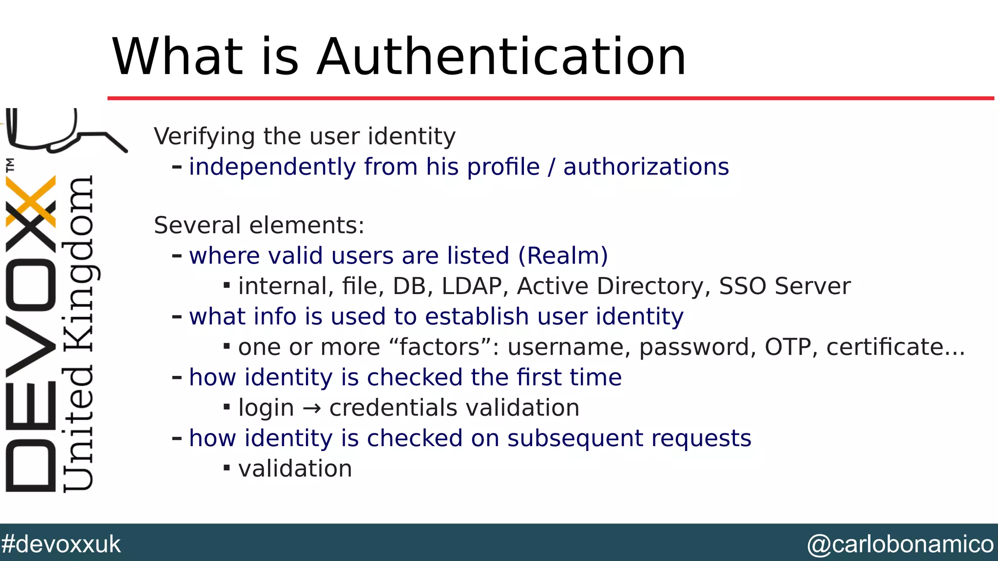 @carlobonamico#devoxxuk
What is Authentication
Verifying the user identity
– independently from his profile / authorizations
Several elements:
– where valid users are listed (Realm)

internal, file, DB, LDAP, Active Directory, SSO Server
– what info is used to establish user identity

one or more “factors”: username, password, OTP, certificate...
– how identity is checked the first time

login → credentials validation
– how identity is checked on subsequent requests

validation
 