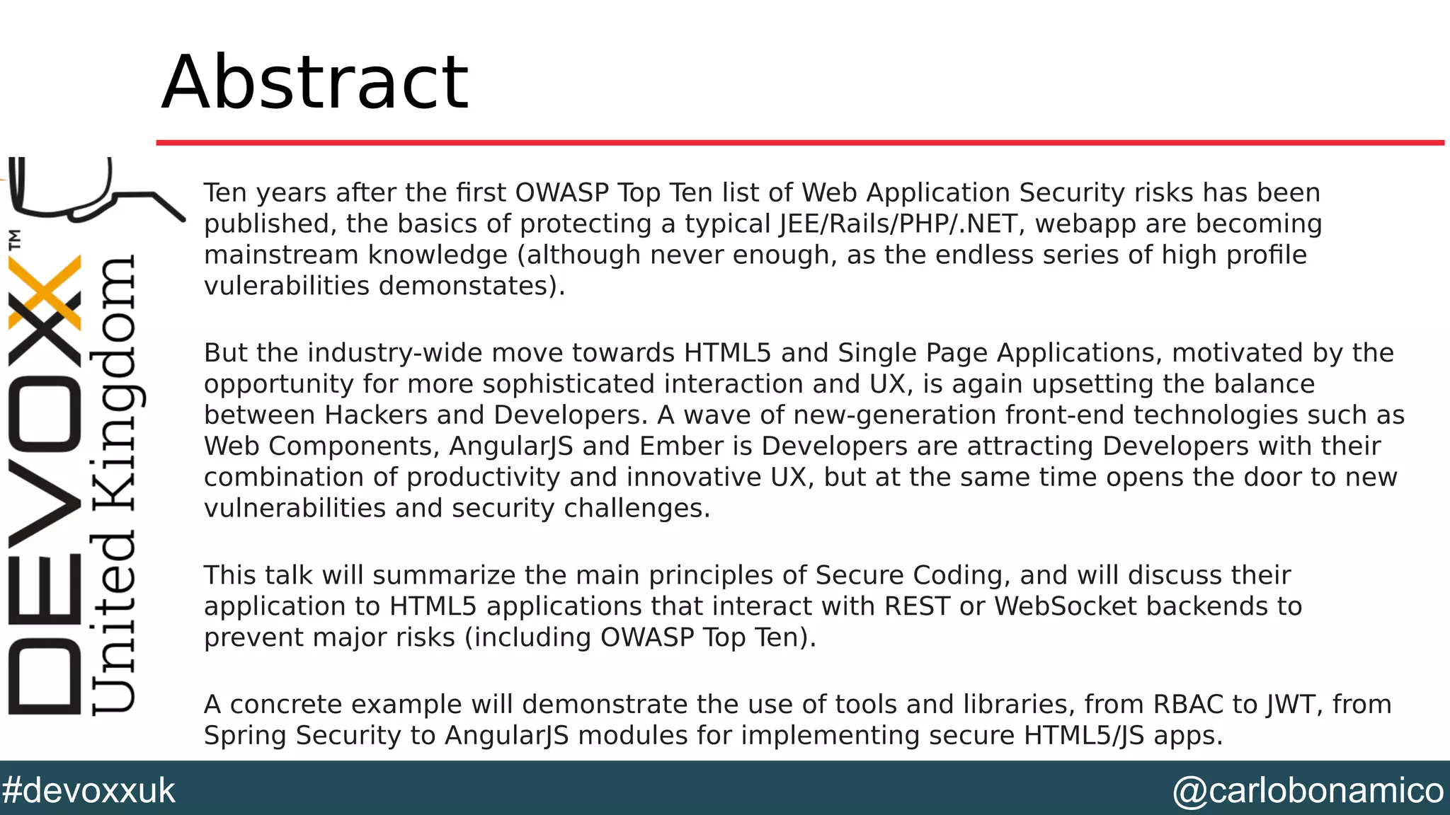 @carlobonamico#devoxxuk
Abstract
Ten years after the first OWASP Top Ten list of Web Application Security risks has been
published, the basics of protecting a typical JEE/Rails/PHP/.NET, webapp are becoming
mainstream knowledge (although never enough, as the endless series of high profile
vulerabilities demonstates).
But the industry-wide move towards HTML5 and Single Page Applications, motivated by the
opportunity for more sophisticated interaction and UX, is again upsetting the balance
between Hackers and Developers. A wave of new-generation front-end technologies such as
Web Components, AngularJS and Ember is Developers are attracting Developers with their
combination of productivity and innovative UX, but at the same time opens the door to new
vulnerabilities and security challenges.
This talk will summarize the main principles of Secure Coding, and will discuss their
application to HTML5 applications that interact with REST or WebSocket backends to
prevent major risks (including OWASP Top Ten).
A concrete example will demonstrate the use of tools and libraries, from RBAC to JWT, from
Spring Security to AngularJS modules for implementing secure HTML5/JS apps.
 