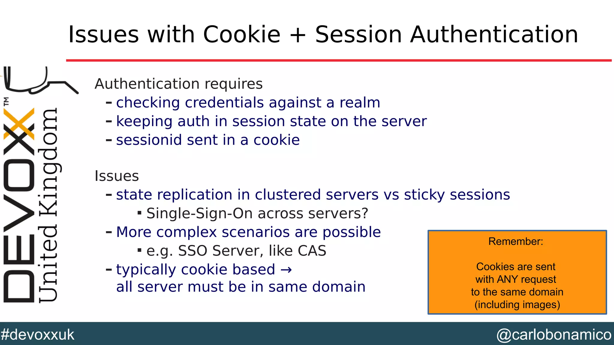 @carlobonamico#devoxxuk
Issues with Cookie + Session Authentication
Authentication requires
– checking credentials against a realm
– keeping auth in session state on the server
– sessionid sent in a cookie
Issues
– state replication in clustered servers vs sticky sessions

Single-Sign-On across servers?
– More complex scenarios are possible

e.g. SSO Server, like CAS
– typically cookie based →
all server must be in same domain
Remember:
Cookies are sent
with ANY request
to the same domain
(including images)
 