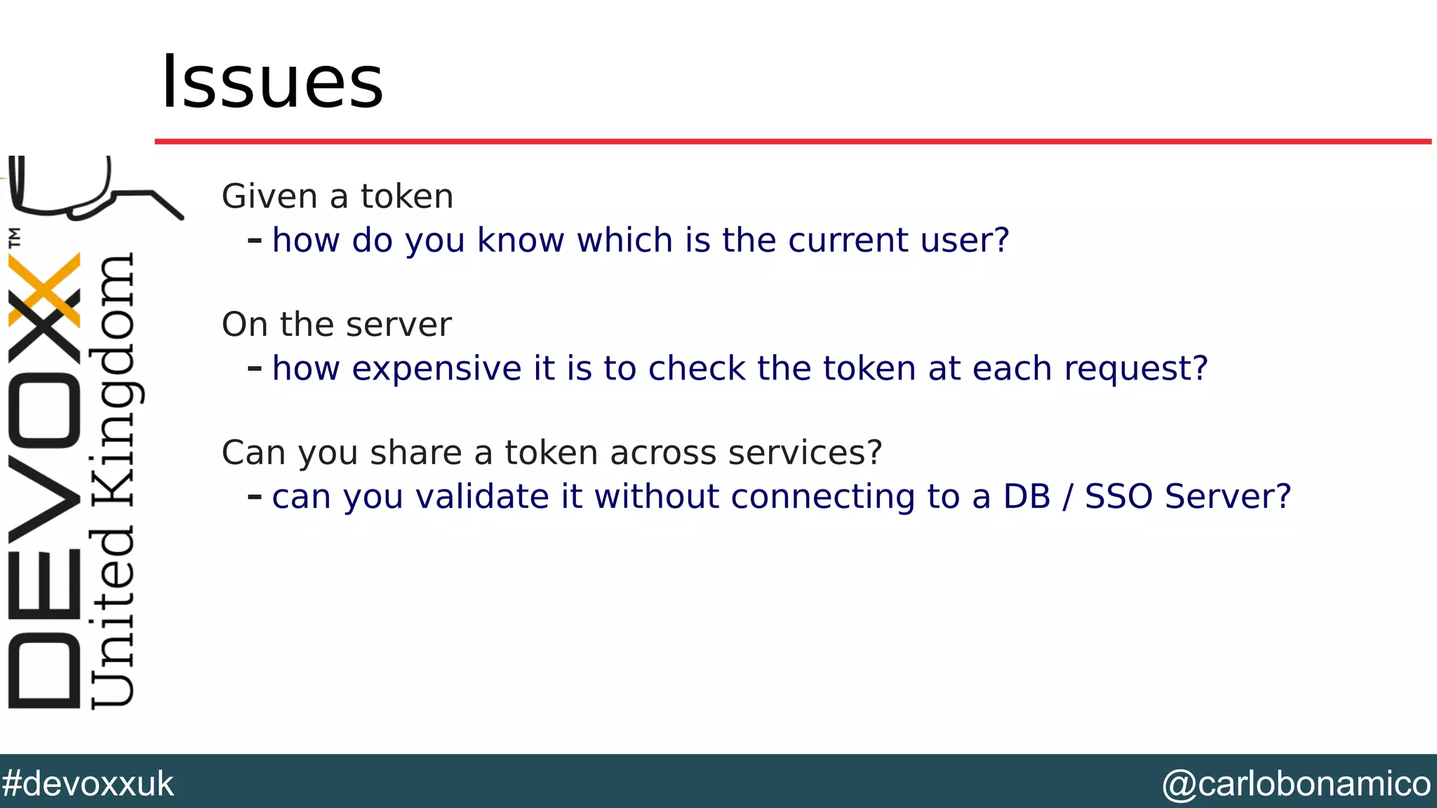 @carlobonamico#devoxxuk
Issues
Given a token
– how do you know which is the current user?
On the server
– how expensive it is to check the token at each request?
Can you share a token across services?
– can you validate it without connecting to a DB / SSO Server?
 