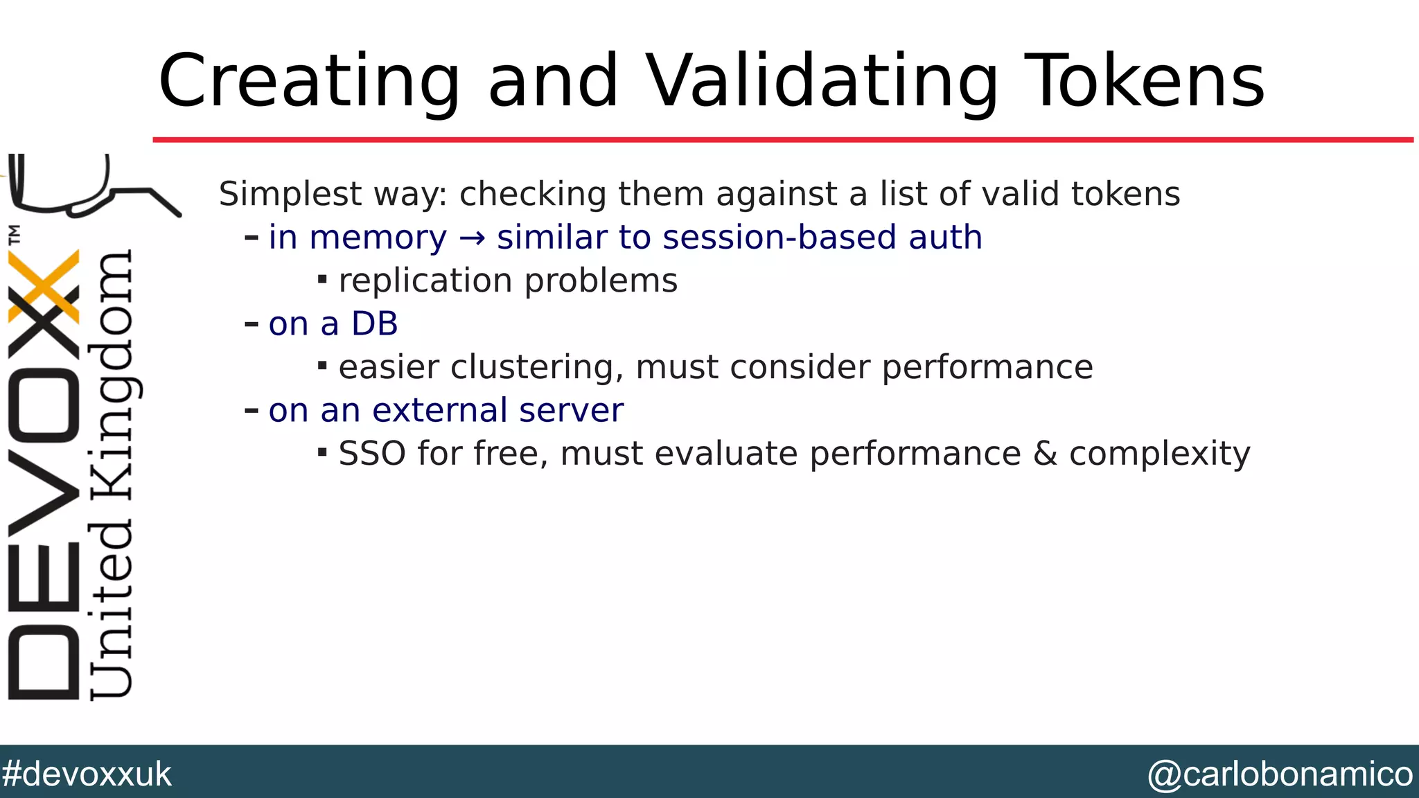@carlobonamico#devoxxuk
Creating and Validating Tokens
Simplest way: checking them against a list of valid tokens
– in memory → similar to session-based auth

replication problems
– on a DB

easier clustering, must consider performance
– on an external server

SSO for free, must evaluate performance & complexity
 