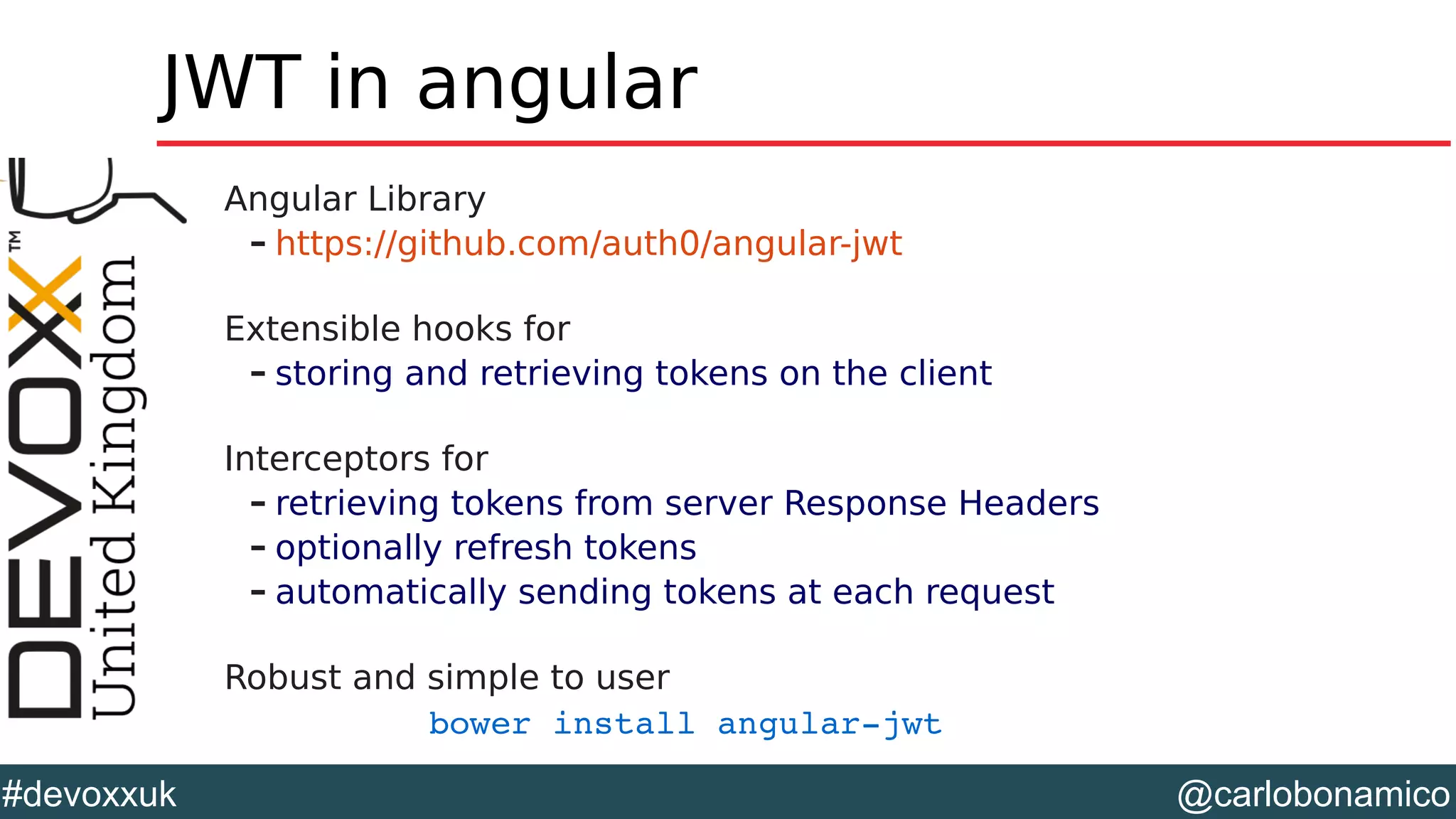 @carlobonamico#devoxxuk
JWT in angular
Angular Library
– https://github.com/auth0/angular-jwt
Extensible hooks for
– storing and retrieving tokens on the client
Interceptors for
– retrieving tokens from server Response Headers
– optionally refresh tokens
– automatically sending tokens at each request
Robust and simple to user
bower install angular­jwt
 