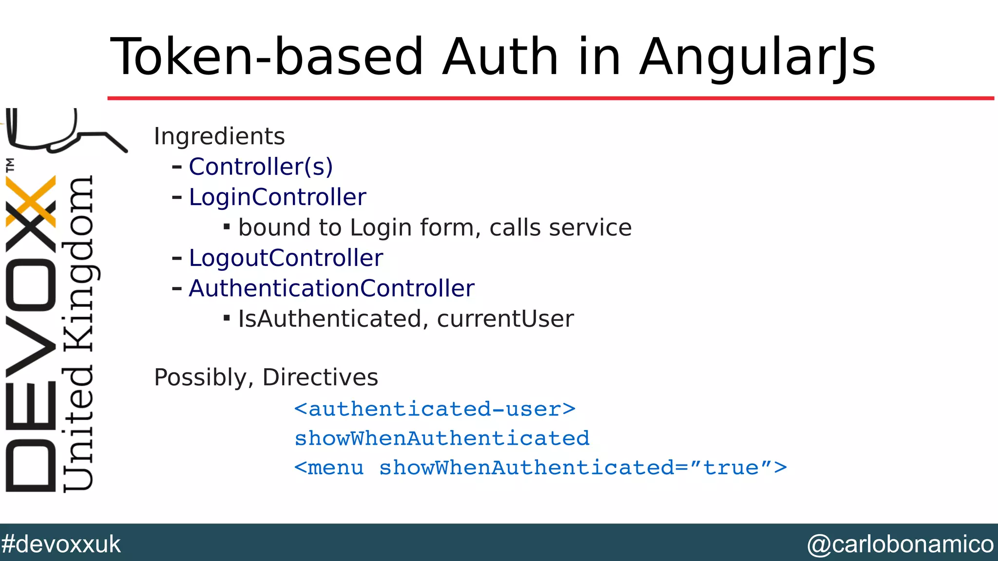 @carlobonamico#devoxxuk
Token-based Auth in AngularJs
Ingredients
– Controller(s)
– LoginController

bound to Login form, calls service
– LogoutController
– AuthenticationController

IsAuthenticated, currentUser
Possibly, Directives
<authenticated­user> 
showWhenAuthenticated
<menu showWhenAuthenticated=”true”>
 