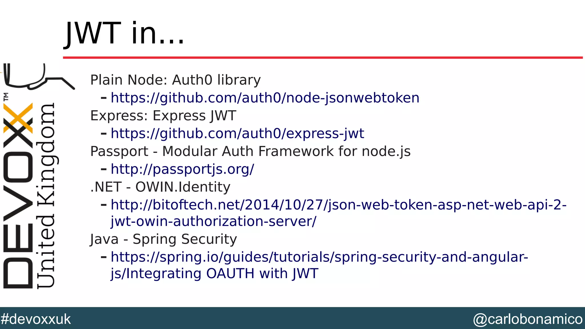 @carlobonamico#devoxxuk
JWT in...
Plain Node: Auth0 library
– https://github.com/auth0/node-jsonwebtoken
Express: Express JWT
– https://github.com/auth0/express-jwt
Passport - Modular Auth Framework for node.js
– http://passportjs.org/
.NET - OWIN.Identity
– http://bitoftech.net/2014/10/27/json-web-token-asp-net-web-api-2-
jwt-owin-authorization-server/
Java - Spring Security
– https://spring.io/guides/tutorials/spring-security-and-angular-
js/Integrating OAUTH with JWT
 