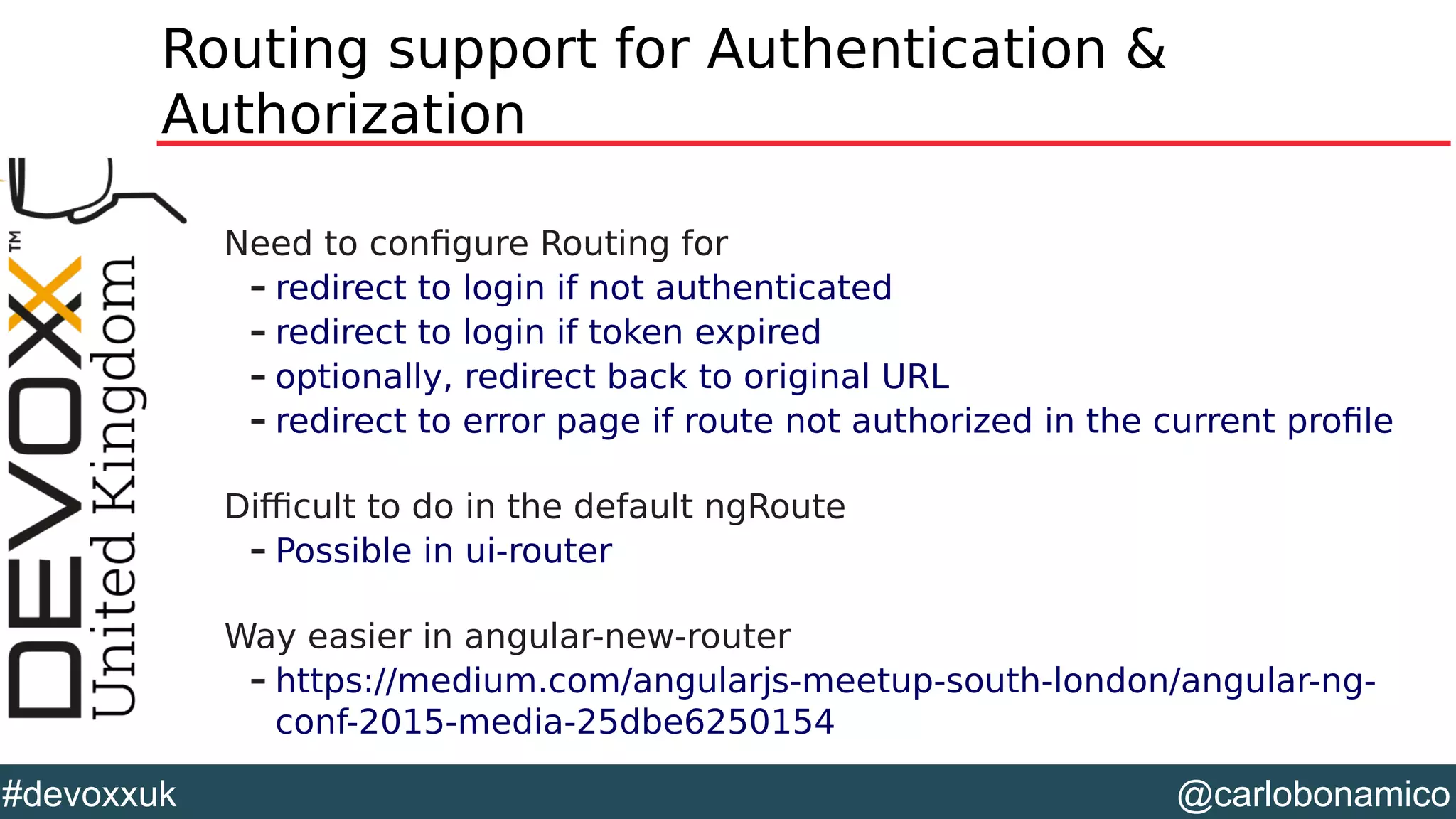 @carlobonamico#devoxxuk
Routing support for Authentication &
Authorization
Need to configure Routing for
– redirect to login if not authenticated
– redirect to login if token expired
– optionally, redirect back to original URL
– redirect to error page if route not authorized in the current profile
Difficult to do in the default ngRoute
– Possible in ui-router
Way easier in angular-new-router
– https://medium.com/angularjs-meetup-south-london/angular-ng-
conf-2015-media-25dbe6250154
 