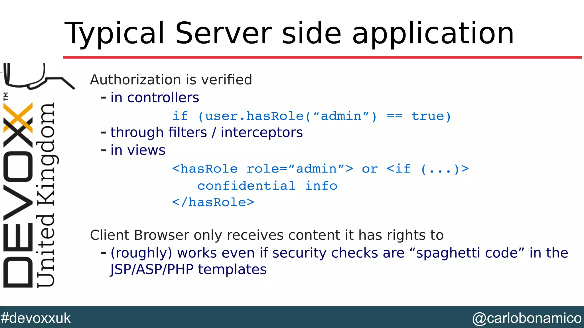 @carlobonamico#devoxxuk
Typical Server side application
Authorization is verified
– in controllers
if (user.hasRole(“admin”) == true)
– through filters / interceptors
– in views
<hasRole role=”admin”> or <if (...)>
confidential info
</hasRole>
Client Browser only receives content it has rights to
– (roughly) works even if security checks are “spaghetti code” in the
JSP/ASP/PHP templates
 