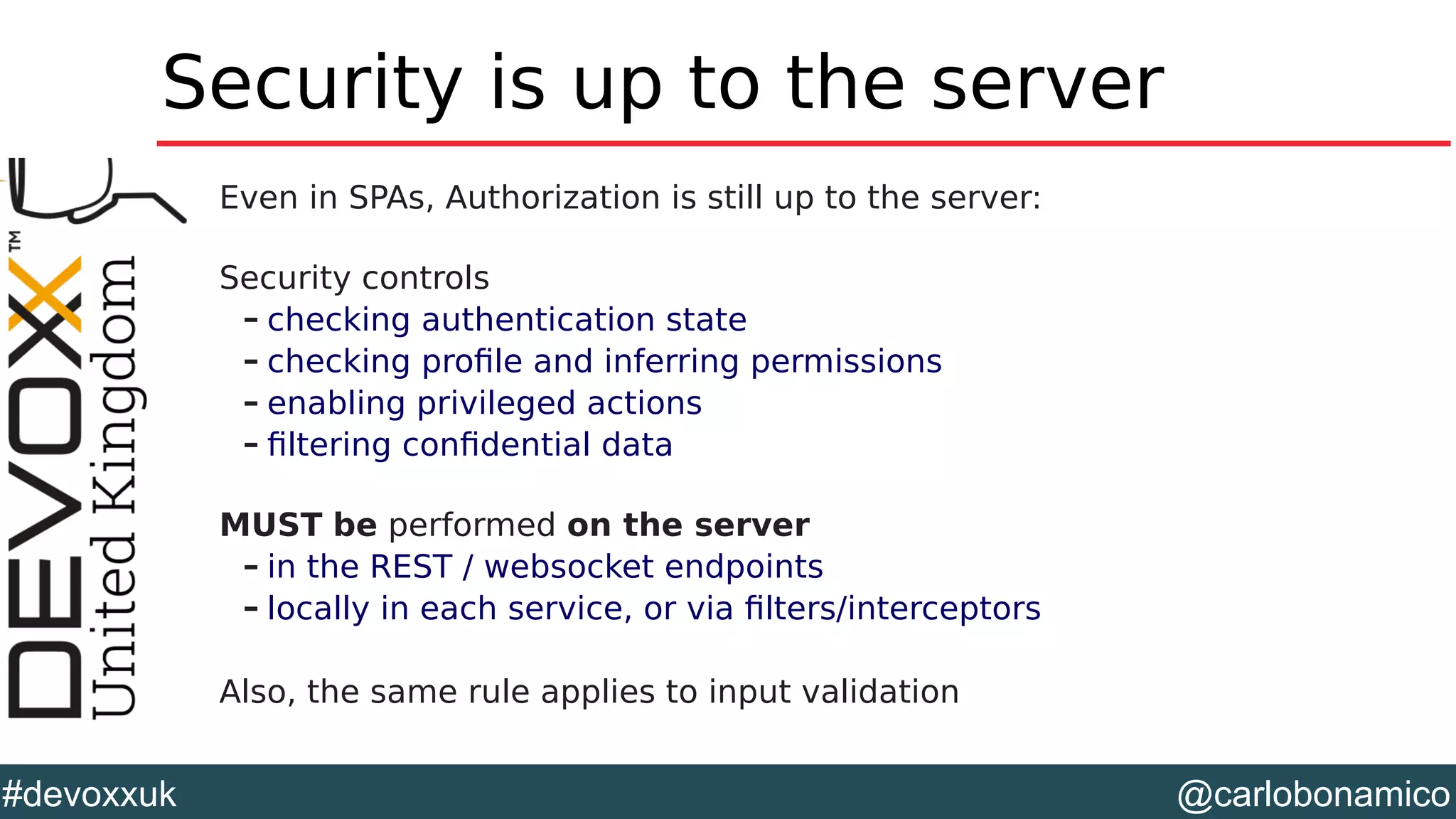 @carlobonamico#devoxxuk
Security is up to the server
Even in SPAs, Authorization is still up to the server:
Security controls
– checking authentication state
– checking profile and inferring permissions
– enabling privileged actions
– filtering confidential data
MUST be performed on the server
– in the REST / websocket endpoints
– locally in each service, or via filters/interceptors
Also, the same rule applies to input validation
 