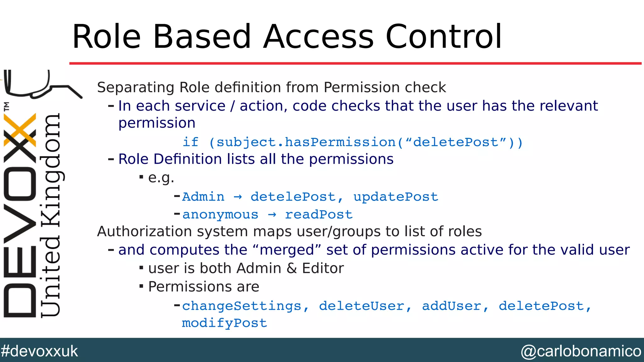 @carlobonamico#devoxxuk
Role Based Access Control
Separating Role definition from Permission check
– In each service / action, code checks that the user has the relevant
permission
if (subject.hasPermission(“deletePost”))
– Role Definition lists all the permissions

e.g.
–Admin   detelePost, updatePost→
–anonymous   readPost→
Authorization system maps user/groups to list of roles
– and computes the “merged” set of permissions active for the valid user

user is both Admin & Editor

Permissions are
–changeSettings, deleteUser, addUser, deletePost, 
modifyPost 
 