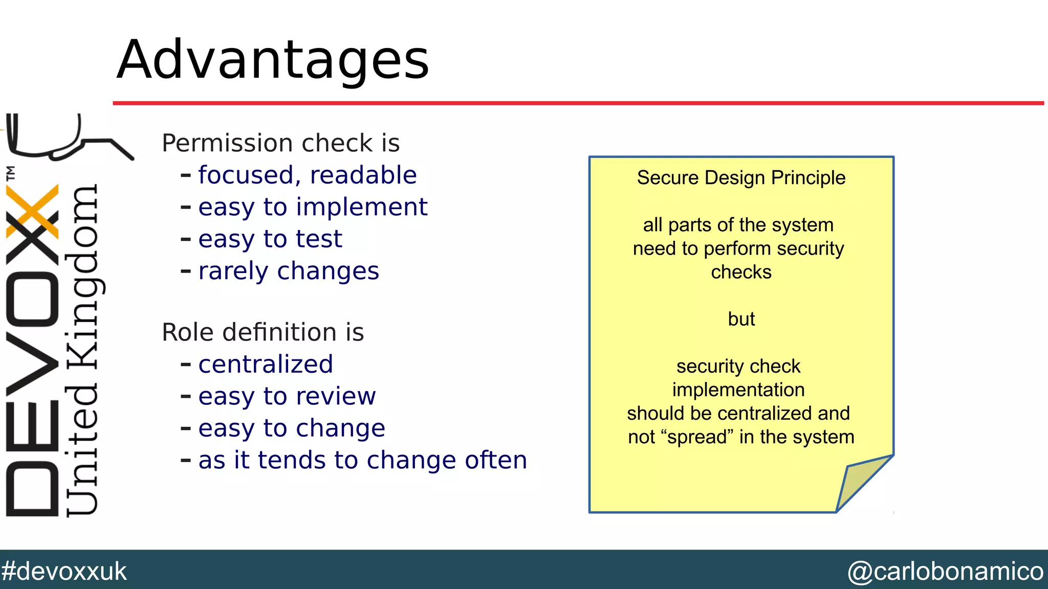 @carlobonamico#devoxxuk
Advantages
Permission check is
– focused, readable
– easy to implement
– easy to test
– rarely changes
Role definition is
– centralized
– easy to review
– easy to change
– as it tends to change often
Secure Design Principle
all parts of the system
need to perform security
checks
but
security check
implementation
should be centralized and
not “spread” in the system
 