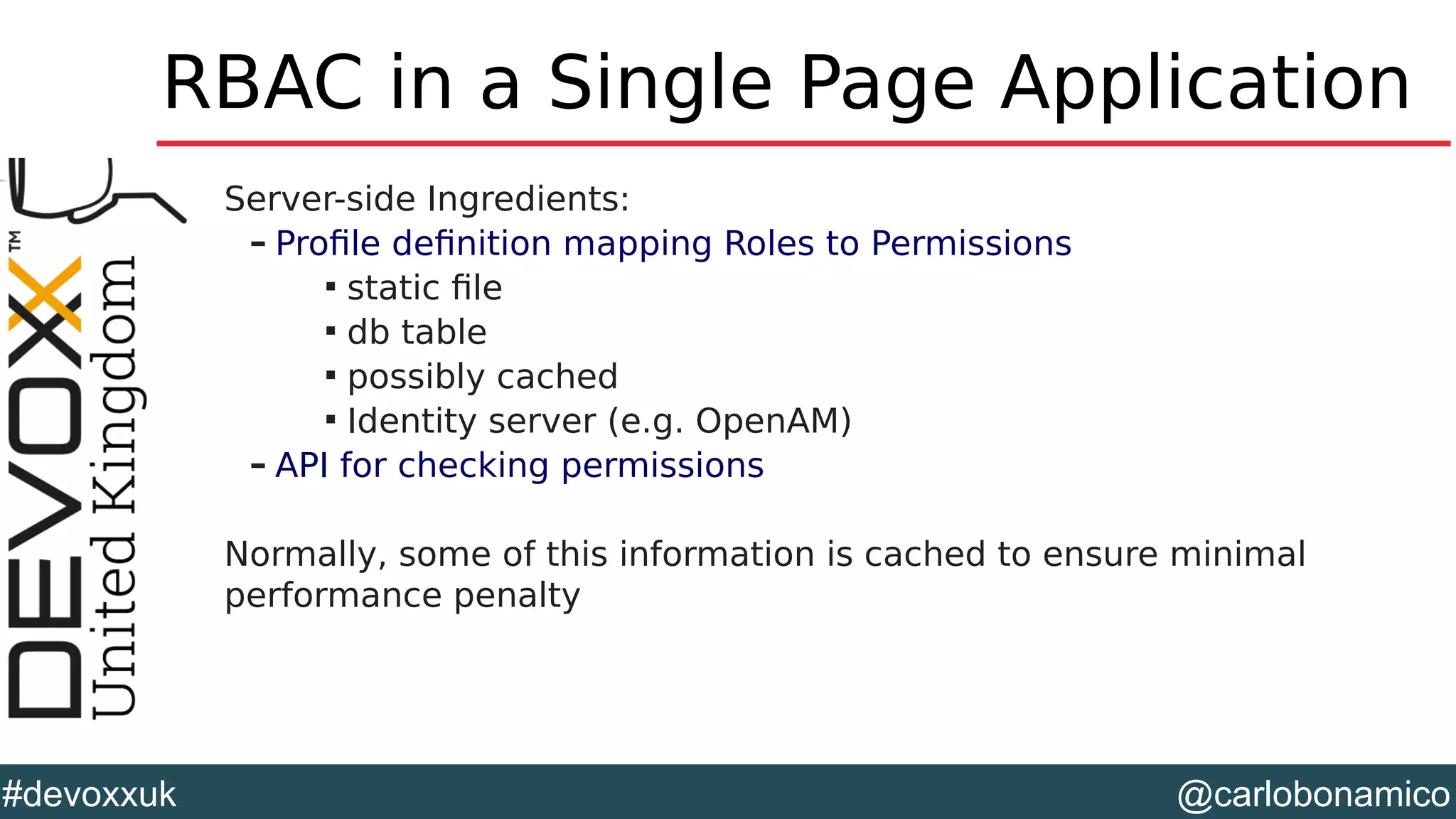 @carlobonamico#devoxxuk
RBAC in a Single Page Application
Server-side Ingredients:
– Profile definition mapping Roles to Permissions

static file

db table

possibly cached

Identity server (e.g. OpenAM)
– API for checking permissions
Normally, some of this information is cached to ensure minimal
performance penalty
 