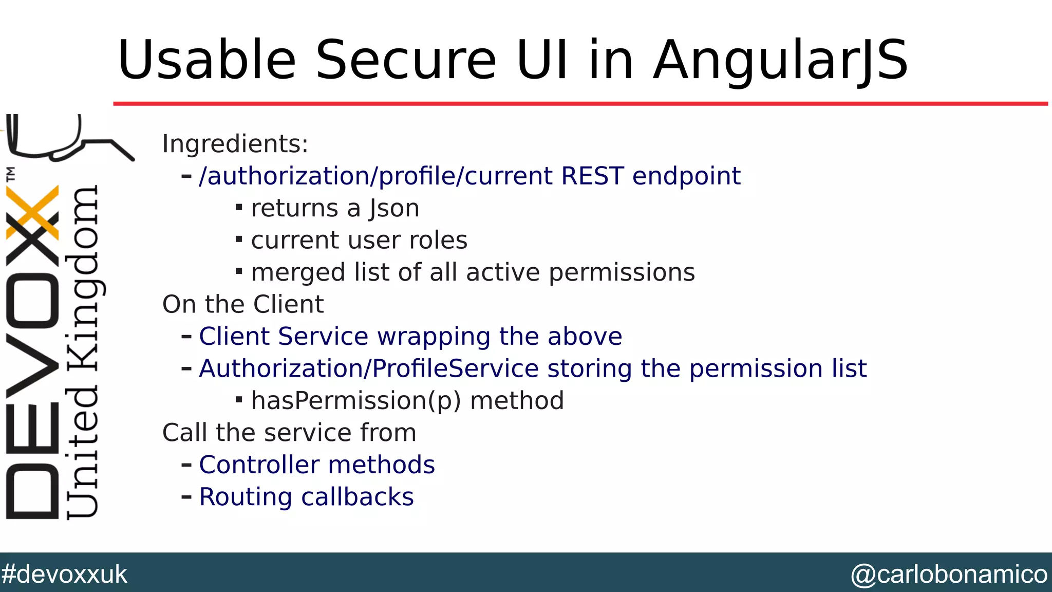 @carlobonamico#devoxxuk
Usable Secure UI in AngularJS
Ingredients:
– /authorization/profile/current REST endpoint

returns a Json

current user roles

merged list of all active permissions
On the Client
– Client Service wrapping the above
– Authorization/ProfileService storing the permission list

hasPermission(p) method
Call the service from
– Controller methods
– Routing callbacks
 